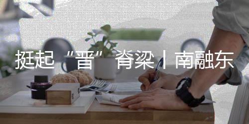 挺起“晋”脊梁丨南融东进,万象更“忻”